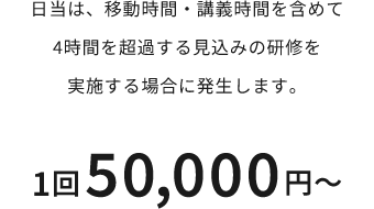日当は、移動時間・講義時間を含めて 4時間を超過する見込みの研修を 実施する場合に発生します。 1回50,000円～