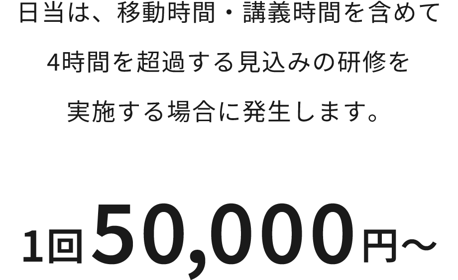 日当は、移動時間・講義時間を含めて 4時間を超過する見込みの研修を 実施する場合に発生します。 1回50,000円～